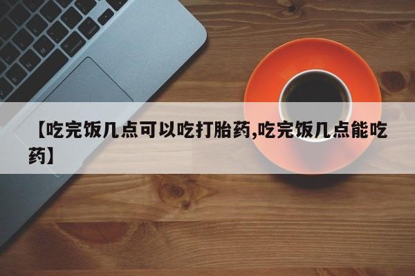 怀孕个月能用流产药吗【吃完饭几点可以吃打胎药,吃完饭几点能吃药】