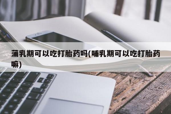 怀孕个月能用流产药吗蒲乳期可以吃打胎药吗(哺乳期可以吃打胎药嘛)