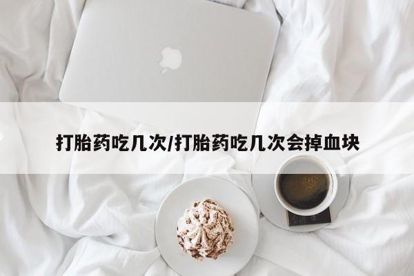 怀孕个月能用流产药吗打胎药吃几次/打胎药吃几次会掉血块