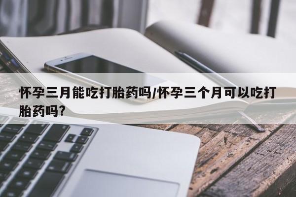 怀孕个月能用流产药吗怀孕三月能吃打胎药吗/怀孕三个月可以吃打胎药吗?