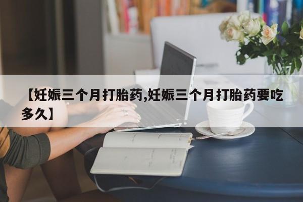 怀孕个月能用流产药吗【妊娠三个月打胎药,妊娠三个月打胎药要吃多久】