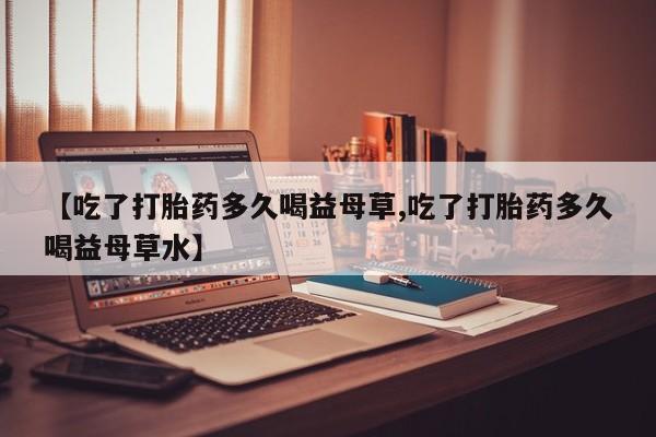 怀孕个月能用流产药吗【吃了打胎药多久喝益母草,吃了打胎药多久喝益母草水】