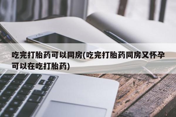 怀孕个月能用流产药吗吃完打胎药可以同房(吃完打胎药同房又怀孕可以在吃打胎药)