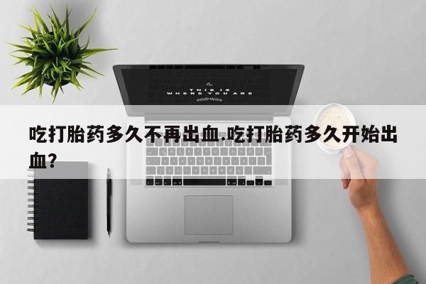 怀孕个月能用流产药吗吃打胎药多久不再出血.吃打胎药多久开始出血？