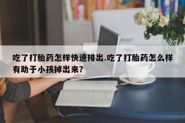 怀孕个月能用流产药吗吃了打胎药怎样快速排出.吃了打胎药怎么样有助于小孩掉出来？