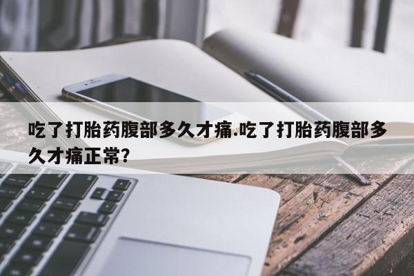 怀孕个月能用流产药吗吃了打胎药腹部多久才痛.吃了打胎药腹部多久才痛正常？