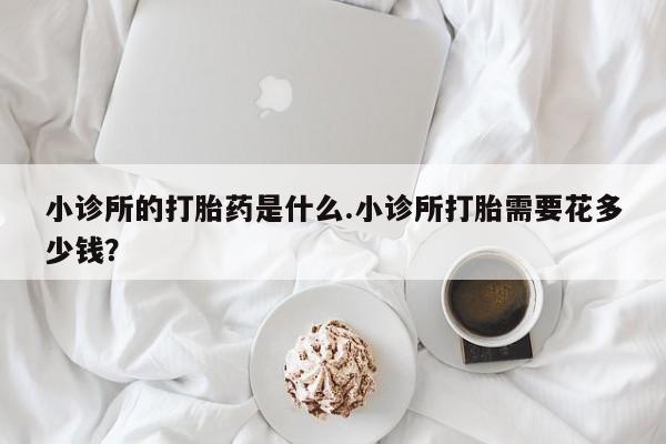 怀孕个月能用流产药吗小诊所的打胎药是什么.小诊所打胎需要花多少钱？