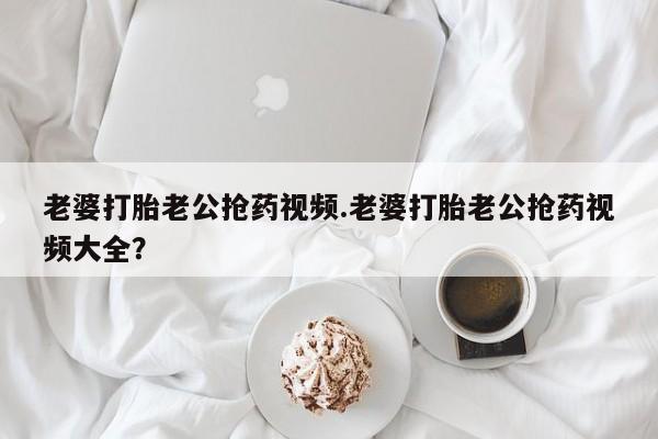 怀孕个月能用流产药吗老婆打胎老公抢药视频.老婆打胎老公抢药视频大全？