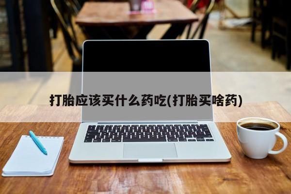 怀孕个月能用流产药吗打胎应该买什么药吃(打胎买啥药)