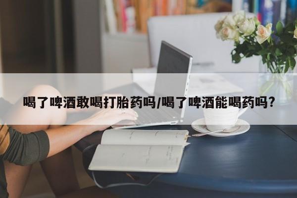 怀孕个月能用流产药吗喝了啤酒敢喝打胎药吗/喝了啤酒能喝药吗?
