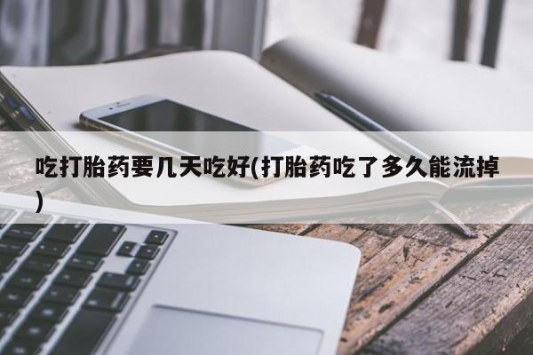怀孕个月能用流产药吗吃打胎药要几天吃好(打胎药吃了多久能流掉)