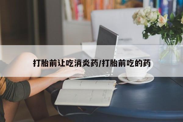 怀孕个月能用流产药吗打胎前让吃消炎药/打胎前吃的药