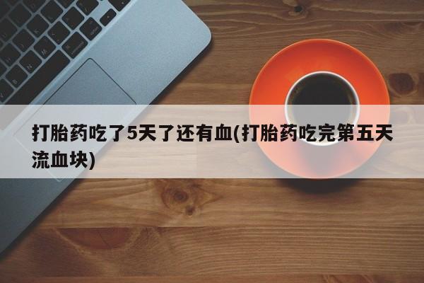怀孕个月能用流产药吗打胎药吃了5天了还有血(打胎药吃完第五天流血块)
