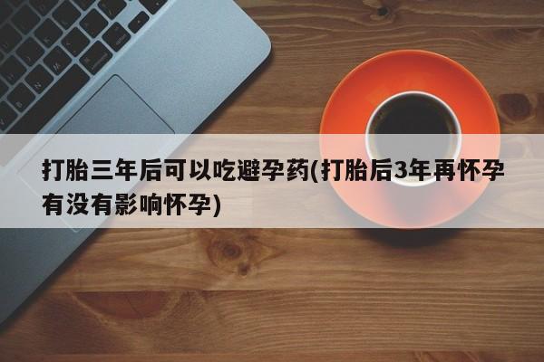 怀孕个月能用流产药吗打胎三年后可以吃避孕药(打胎后3年再怀孕有没有影响怀孕)