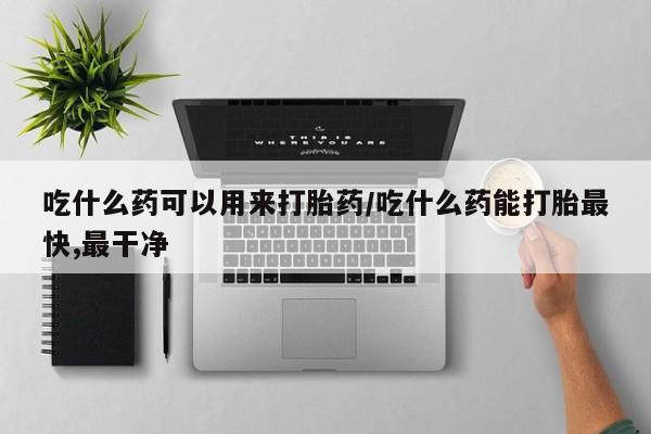怀孕个月能用流产药吗吃什么药可以用来打胎药/吃什么药能打胎最快,最干净
