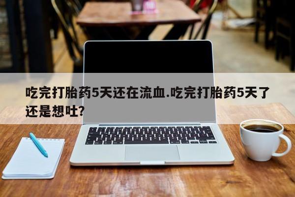怀孕个月能用流产药吗吃完打胎药5天还在流血.吃完打胎药5天了还是想吐？