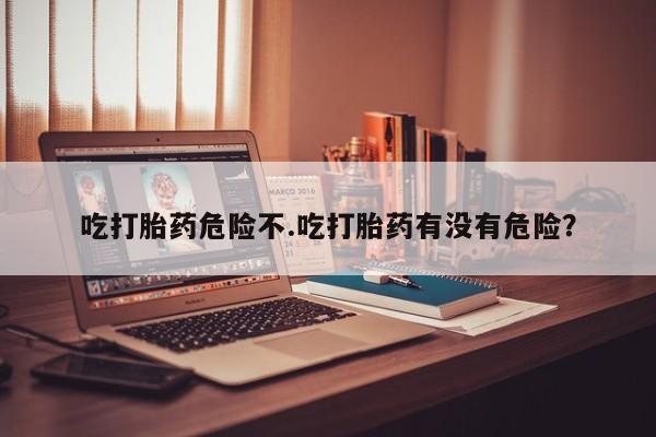 怀孕个月能用流产药吗吃打胎药危险不.吃打胎药有没有危险？