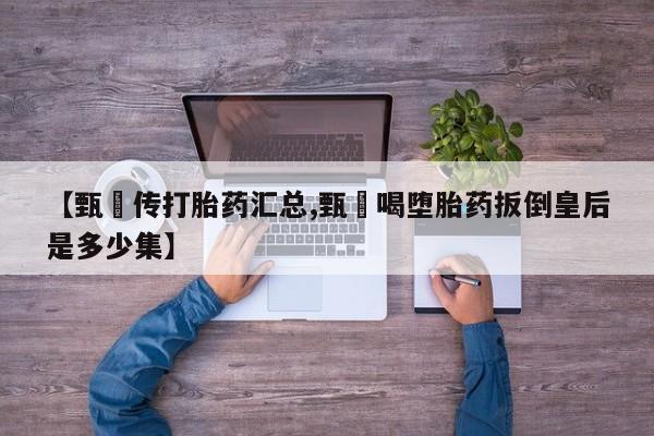 怀孕个月能用流产药吗【甄嬛传打胎药汇总,甄嬛喝堕胎药扳倒皇后是多少集】