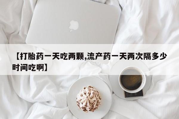 怀孕个月能用流产药吗【打胎药一天吃两颗,流产药一天两次隔多少时间吃啊】