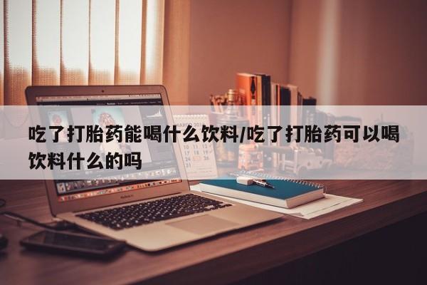 怀孕个月能用流产药吗吃了打胎药能喝什么饮料/吃了打胎药可以喝饮料什么的吗