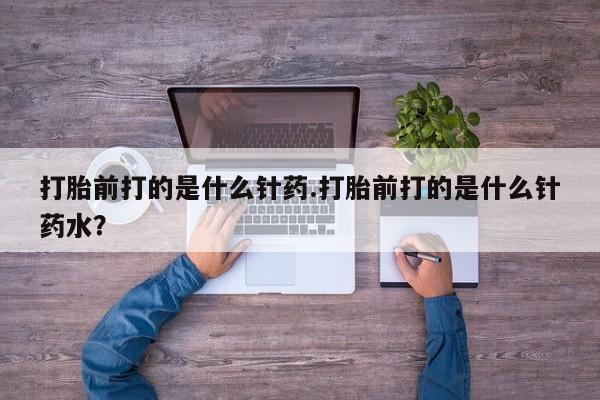 怀孕个月能用流产药吗打胎前打的是什么针药.打胎前打的是什么针药水？