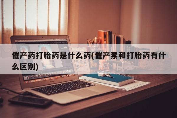 怀孕个月能用流产药吗催产药打胎药是什么药(催产素和打胎药有什么区别)