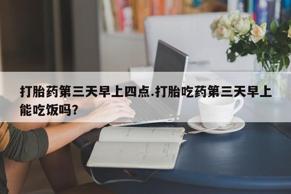 怀孕个月能用流产药吗打胎药第三天早上四点.打胎吃药第三天早上能吃饭吗？