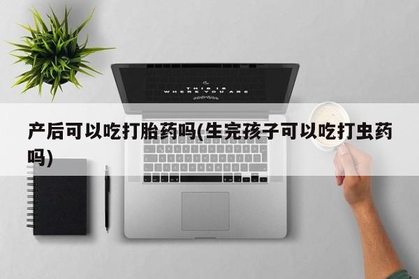 怀孕个月能用流产药吗产后可以吃打胎药吗(生完孩子可以吃打虫药吗)