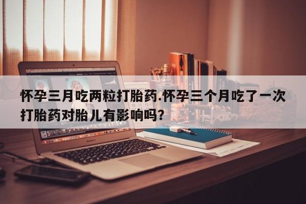怀孕个月能用流产药吗怀孕三月吃两粒打胎药.怀孕三个月吃了一次打胎药对胎儿有影响吗？