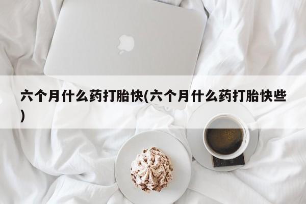怀孕个月能用流产药吗六个月什么药打胎快(六个月什么药打胎快些)