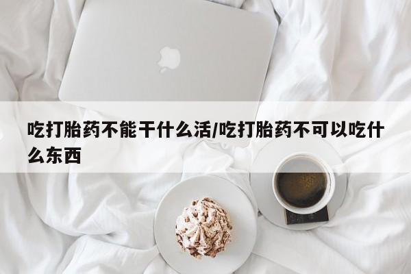 怀孕个月能用流产药吗吃打胎药不能干什么活/吃打胎药不可以吃什么东西
