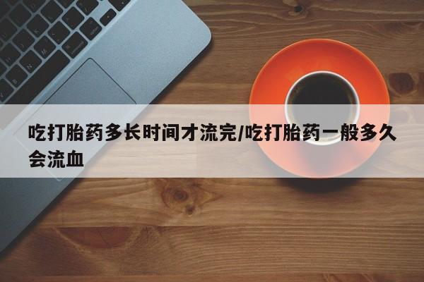 怀孕个月能用流产药吗吃打胎药多长时间才流完/吃打胎药一般多久会流血