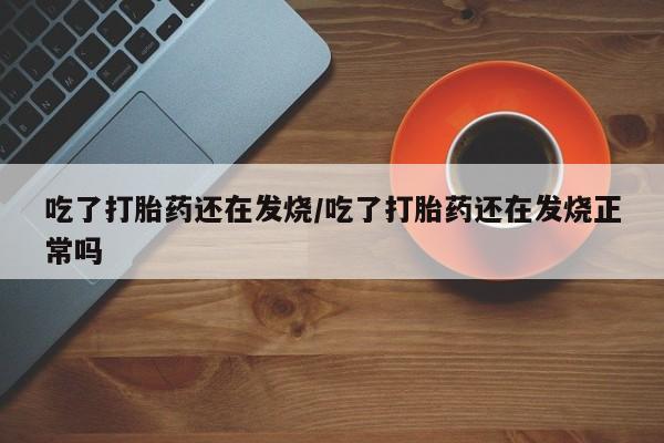怀孕个月能用流产药吗吃了打胎药还在发烧/吃了打胎药还在发烧正常吗