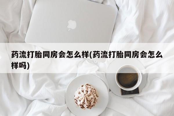 怀孕个月能用流产药吗药流打胎同房会怎么样(药流打胎同房会怎么样吗)