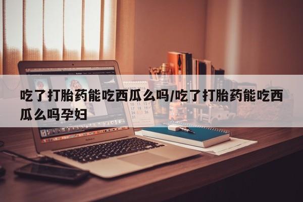 怀孕个月能用流产药吗吃了打胎药能吃西瓜么吗/吃了打胎药能吃西瓜么吗孕妇