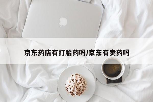 怀孕个月能用流产药吗京东药店有打胎药吗/京东有卖药吗