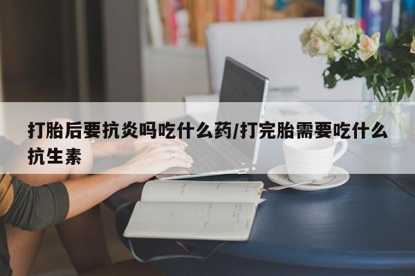 怀孕个月能用流产药吗打胎后要抗炎吗吃什么药/打完胎需要吃什么抗生素