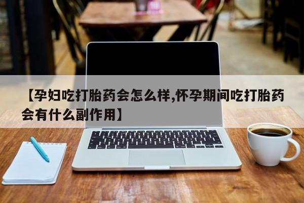 怀孕个月能用流产药吗【孕妇吃打胎药会怎么样,怀孕期间吃打胎药会有什么副作用】