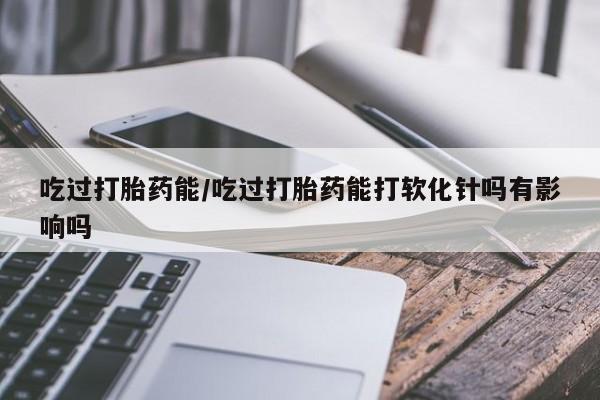 怀孕个月能用流产药吗吃过打胎药能/吃过打胎药能打软化针吗有影响吗