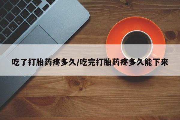怀孕个月能用流产药吗吃了打胎药疼多久/吃完打胎药疼多久能下来
