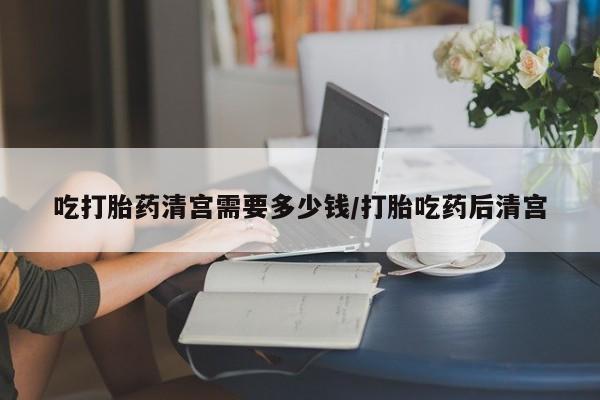 怀孕个月能用流产药吗吃打胎药清宫需要多少钱/打胎吃药后清宫