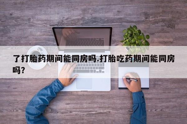 怀孕个月能用流产药吗了打胎药期间能同房吗.打胎吃药期间能同房吗？