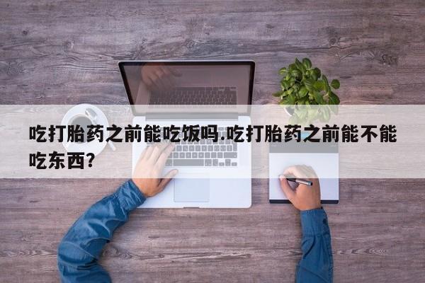 怀孕个月能用流产药吗吃打胎药之前能吃饭吗.吃打胎药之前能不能吃东西？