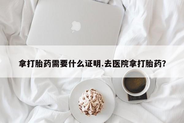 怀孕个月能用流产药吗拿打胎药需要什么证明.去医院拿打胎药？