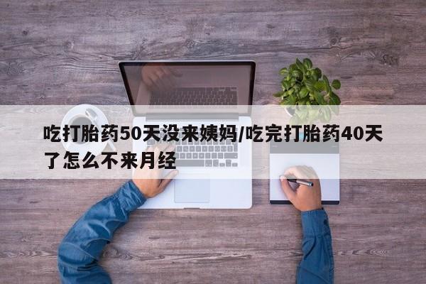 怀孕个月能用流产药吗吃打胎药50天没来姨妈/吃完打胎药40天了怎么不来月经
