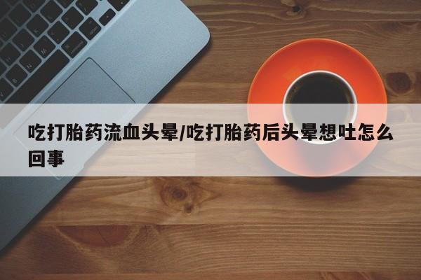 怀孕个月能用流产药吗吃打胎药流血头晕/吃打胎药后头晕想吐怎么回事