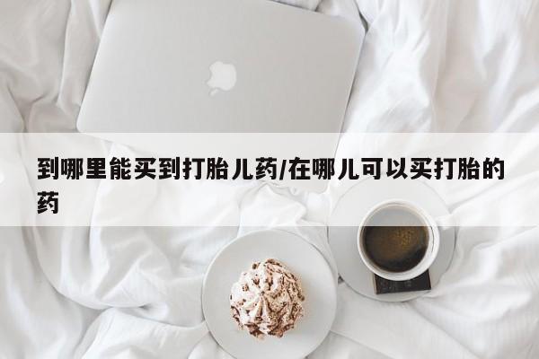 怀孕个月能用流产药吗到哪里能买到打胎儿药/在哪儿可以买打胎的药