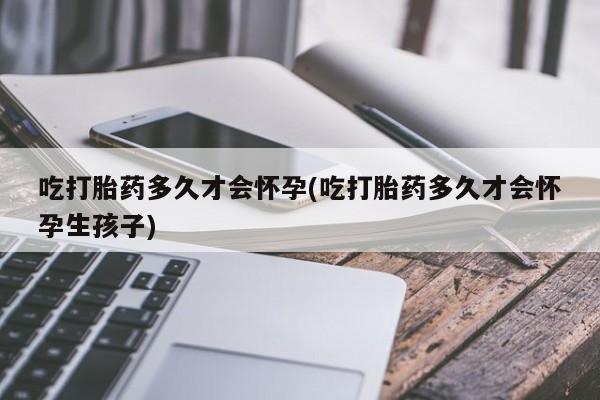 怀孕个月能用流产药吗吃打胎药多久才会怀孕(吃打胎药多久才会怀孕生孩子)