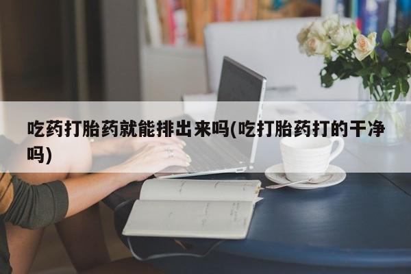 怀孕个月能用流产药吗吃药打胎药就能排出来吗(吃打胎药打的干净吗)