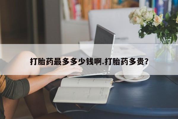 怀孕个月能用流产药吗打胎药最多多少钱啊.打胎药多贵？